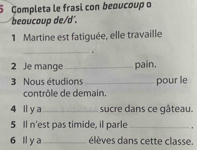 Completa le frasi con beoucoup o 
beaucoup de/d´. 
1 Martine est fatiguée, elle travaille 
_ 
2 Je mange _pain. 
3 Nous étudions _pour le 
contrôle de demain. 
4 ll y a _sucre dans ce gâteau. 
5 Il n’est pas timide, il parle_ 
. 
6 lly a _élèves dans cette classe.