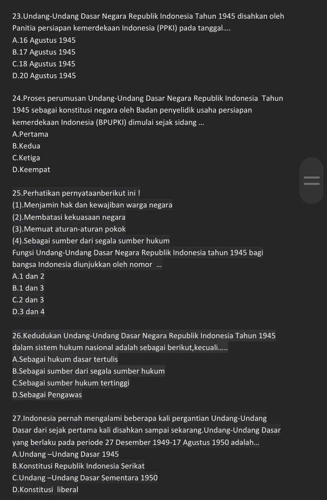 Undang-Undang Dasar Negara Republik Indonesia Tahun 1945 disahkan oleh
Panitia persiapan kemerdekaan Indonesia (PPKI) pada tanggal....
A.16 Agustus 1945
B.17 Agustus 1945
C.18 Agustus 1945
D.20 Agustus 1945
24.Proses perumusan Undang-Undang Dasar Negara Republik Indonesia Tahun
1945 sebagai konstitusi negara oleh Badan penyelidik usaha persiapan
kemerdekaan Indonesia (BPUPKI) dimulai sejak sidang ...
A.Pertama
B.Kedua
C.Ketiga
D.Keempat
I
25.Perhatikan pernyataanberikut ini !
(1).Menjamin hak dan kewajiban warga negara
(2).Membatasi kekuasaan negara
(3).Memuat aturan-aturan pokok
(4).Sebagai sumber dari segala sumber hukum
Fungsi Undang-Undang Dasar Negara Republik Indonesia tahun 1945 bagi
bangsa Indonesia diunjukkan oleh nomor ...
A.1 dan 2
B.1 dan 3
C.2 dan 3
D.3 dan 4
26.Kedudukan Undang-Undang Dasar Negara Republik Indonesia Tahun 1945
dalam sistem hukum nasional adalah sebagai berikut,kecuali.....
A.Sebagai hukum dasar tertulis
B.Sebagai sumber dari segala sumber hukum
C.Sebagai sumber hukum tertinggi
D.Sebagai Pengawas
27.Indonesia pernah mengalami beberapa kali pergantian Undang-Undang
Dasar dari sejak pertama kali disahkan sampai sekarang.Undang-Undang Dasar
yang berlaku pada periode 27 Desember 1949-17 Agustus 1950 adalah...
A.Undang -Undang Dasar 1945
B.Konstitusi Republik Indonesia Serikat
C.Undang -Undang Dasar Sementara 1950
D.Konstitusi liberal