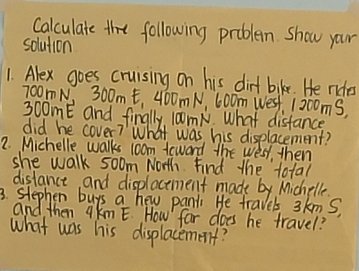 Calculate the following problem show your 
solution 
1. Alex goes cruising on his dirt bike. He roes
70om N, 300m t, 400m N, 600m Wes, 1200mS,
300mE and finally, 10omN What disfance 
did he cover? What was his displacement? 
2. Michelle walks 1oom teward the west, then 
she walk soom North. Find the total 
distance and displacement made by Michelle. 
3. slephen buys a hew panti He travels 3kmS, 
and then qkm E. How far does he travel? 
what was his displacement?