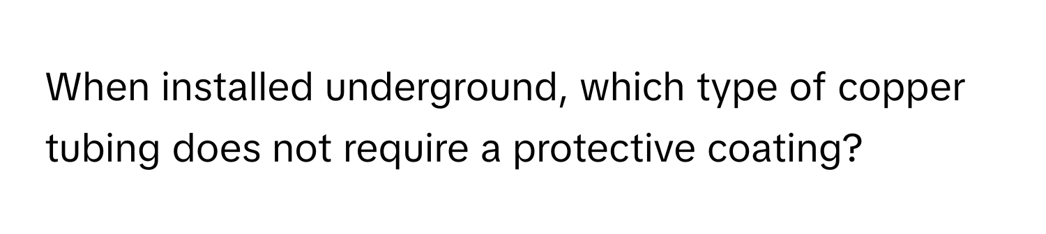 When installed underground, which type of copper tubing does not require a protective coating?