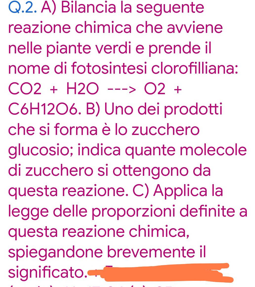 Bilancia la seguente 
reazione chimica che avviene 
nelle piante verdi e prende il 
nome di fotosintesi clorofilliana:
CO2+H2O--->O2+
C6H12O6. B) Uno dei prodotti 
che si forma è lo zucchero 
glucosio; indica quante molecole 
di zucchero si ottengono da 
questa reazione. C) Applica la 
legge delle proporzioni definite a 
questa reazione chimica, 
spiegandone brevemente il 
significato.