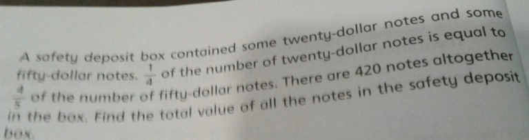 A safety deposit box contained some twenty-dollar notes and some 
fifty-dollar notes.  1/4  of the number of twenty-dollar notes is equal to 
in the box. Find the total value of all the notes in the safety deposit  4/5  of the number fifty-dollar notes. There are 420 notes altogether 
box.