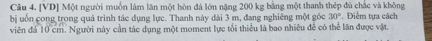 [VD] Một người muốn làm lãn một hòn đá lớn nặng 200 kg bằng một thanh thép đủ chắc và không 
bị uốn cong trong quá trình tác dụng lực. Thanh này dài 3 m, đang nghiêng một góc 30°.Điểm tựa cách 
viên đá 10 cm. Người này cần tác dụng một moment lực tối thiều là bao nhiêu để có thể lăn được vật.