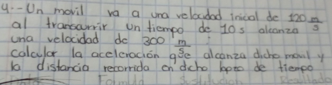 Un movil va a una velocidad inical de 120 10/5 
al transarrir un tiempo de 10s alcanza 
una velocidad do 300  m/s 
colculor la accleracion go Be alcanza diche movil y 
Ka distancia recorrida en dicho boto de tiempo 
Folmuld Reslttado