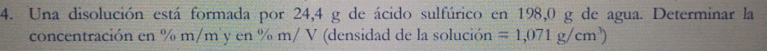 Una disolución está formada por 24,4 g de ácido sulfúrico en 198,0 g de agua. Determinar la 
concentración en % m ∠ D n y cn% m/V '(densidad de la solución =1,071g/cm^3)