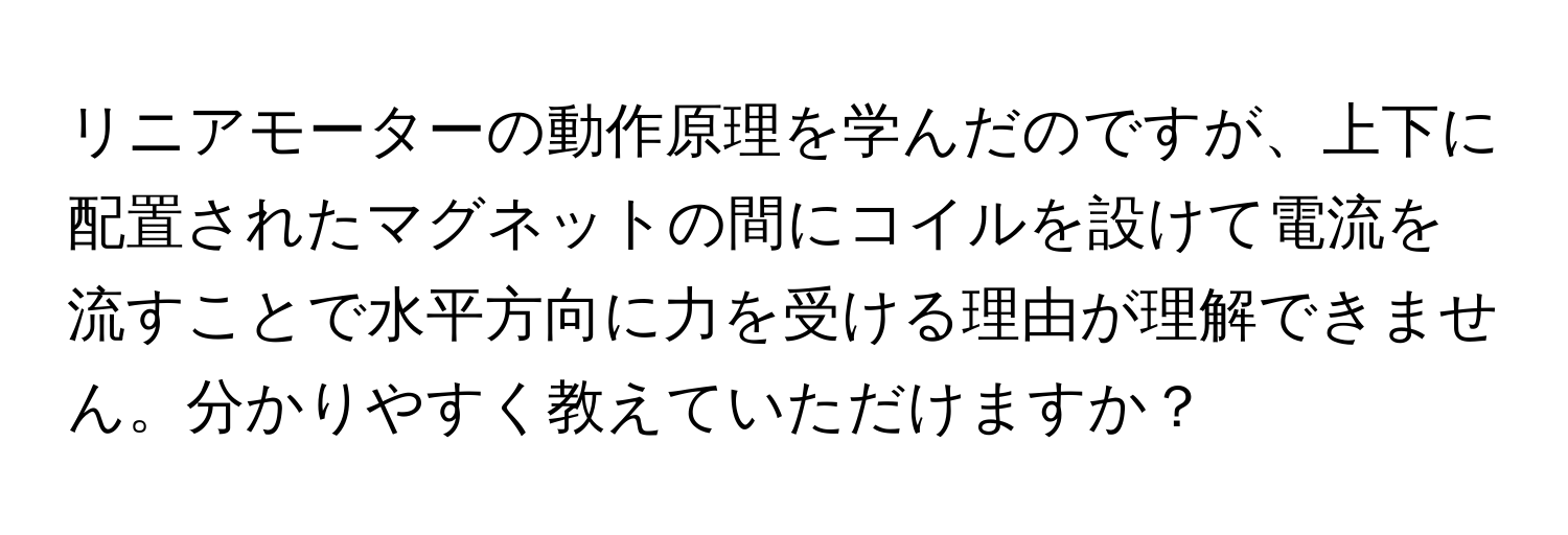 リニアモーターの動作原理を学んだのですが、上下に配置されたマグネットの間にコイルを設けて電流を流すことで水平方向に力を受ける理由が理解できません。分かりやすく教えていただけますか？