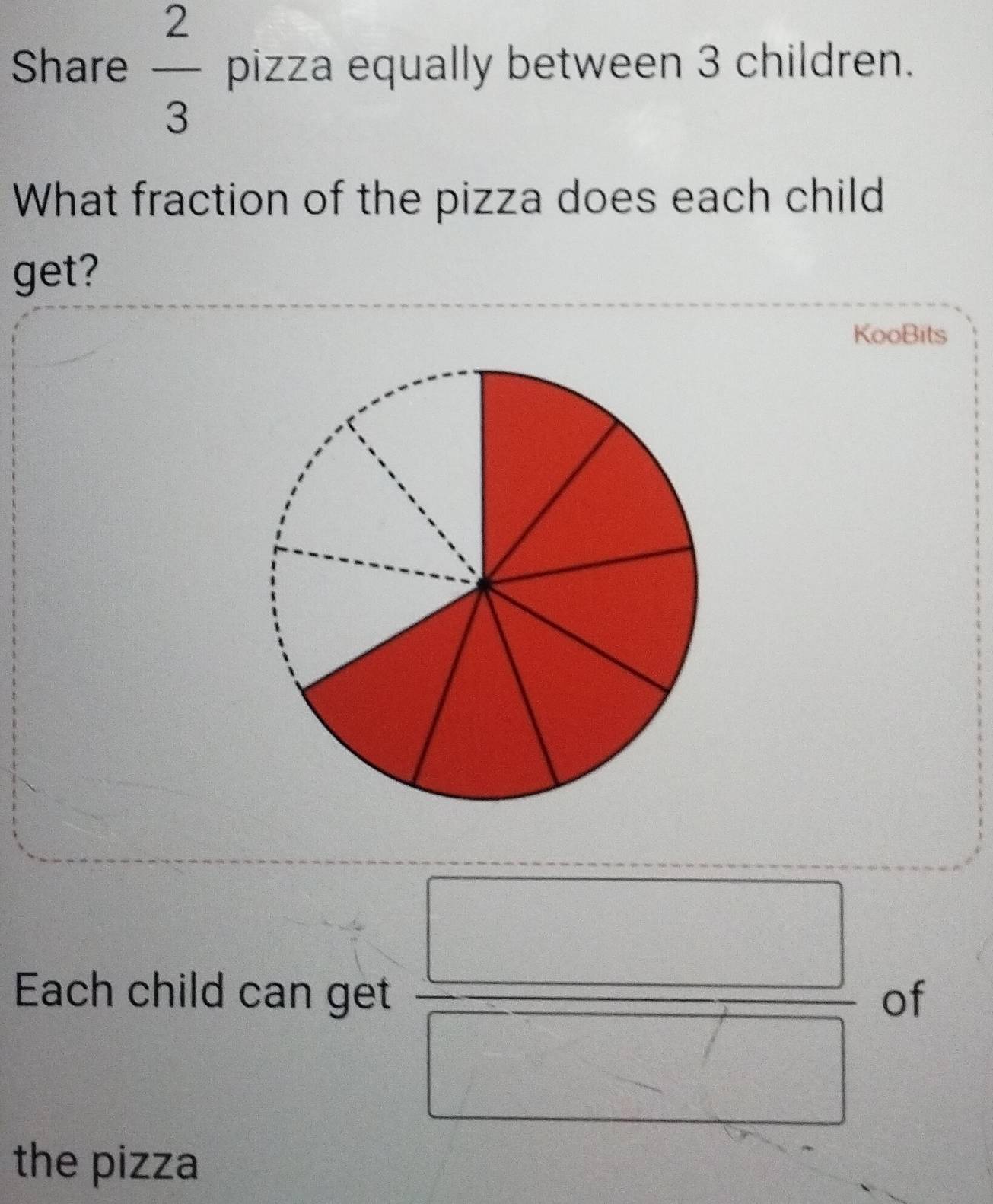 Share  2/3  pizza equally between 3 children. 
What fraction of the pizza does each child 
get? 
KooBits 
Each child can get  □ /□   of 
the pizza