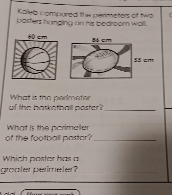 Kaleb compared the perimeters of two 
posters hanging on his bedroom wall.
60 cm
What is the perimeter 
of the basketball poster?_ 
What is the perimeter 
of the football poster?_ 
Which poster has a 
greater perimeter?_