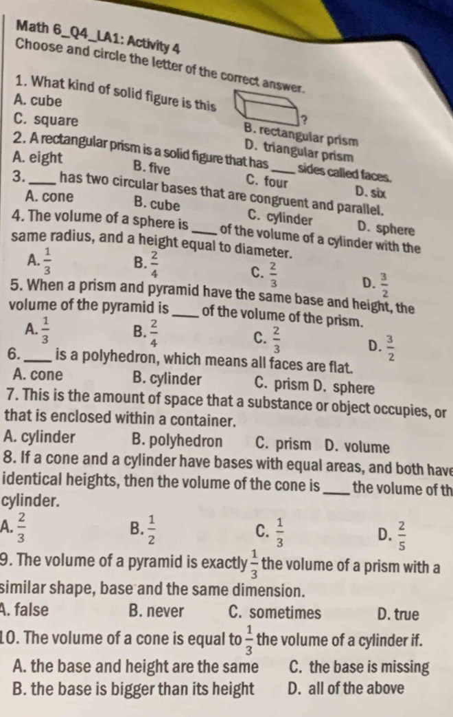 Math 6_Q4_LA1: Activity 4
Choose and circle the letter of the correct answer
1. What kind of solid figure is this
A. cube
C. square ?
B. rectangular prism
D. triangular prism
A. eight
2. A rectangular prism is a solid figure that has _sides called faces.
B. five C. four D. six
3. _has two circular bases that are congruent and parallel.
A. cone B. cube C. cylinder D. sphere
4. The volume of a sphere is_ of the volume of a cylinder with the
same radius, and a height equal to diameter.
A.  1/3   2/4 
B.
C.  2/3 
D.  3/2 
5. When a prism and pyramid have the same base and height, the
volume of the pyramid is _of the volume of the prism.
B.
A.  1/3   2/4  C.  2/3 
D.  3/2 
6._ is a polyhedron, which means all faces are flat.
A. cone B. cylinder C. prism D. sphere
7. This is the amount of space that a substance or object occupies, or
that is enclosed within a container.
A. cylinder B. polyhedron C. prism D. volume
8. If a cone and a cylinder have bases with equal areas, and both have
identical heights, then the volume of the cone is _the volume of th
cylinder.
B.
A.  2/3   1/2   1/3  D.  2/5 
C.
9. The volume of a pyramid is exactly  1/3  the volume of a prism with a
similar shape, base and the same dimension.
A. false B. never C. sometimes D. true
10. The volume of a cone is equal to  1/3  the volume of a cylinder if.
A. the base and height are the same C. the base is missing
B. the base is bigger than its height D. all of the above