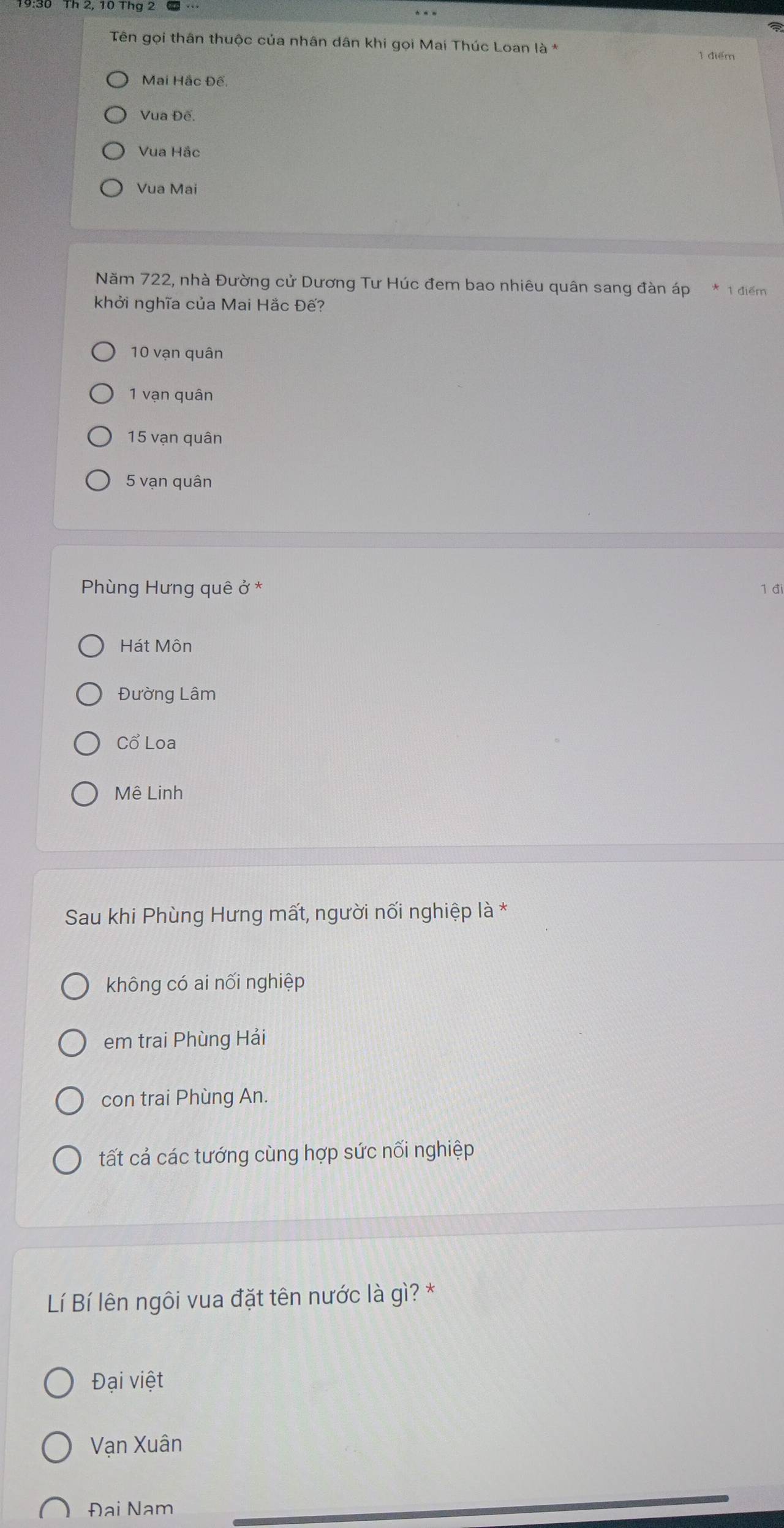 Th 2, 10 Thg 2
Tên gọi thân thuộc của nhân dân khi gọi Mai Thúc Loan là * 1 điểm
Mai Hắc Đế.
Vua Đế.
Vua Hắc
Vua Mai
Năm 722, nhà Đường cử Dương Tư Húc đem bao nhiêu quân sang đàn áp * 1 điểm
khởi nghĩa của Mai Hắc Đế?
10 vạn quân
1 vạn quân
15 vạn quân
5 vạn quân
Phùng Hưng quê ở * 1 đi
Hát Môn
Đường Lâm
Cổ Loa
Mê Linh
Sau khi Phùng Hưng mất, người nối nghiệp là *
không có ai nối nghiệp
em trai Phùng Hải
con trai Phùng An.
tất cả các tướng cùng hợp sức nối nghiệp
Lí Bí lên ngôi vua đặt tên nước là gì? *
Đại việt
Vạn Xuân
Đại Nam