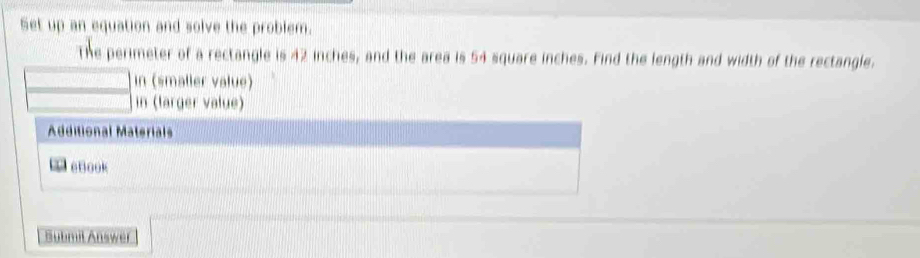 Set up an equation and solve the problem. 
The perimeter of a rectangle is 42 inches, and the area is 54 square inches. Find the length and width of the rectangle. 
in (smaller value) 
in (larger value) 
Additional Materials 
eBook 
Submil Answer