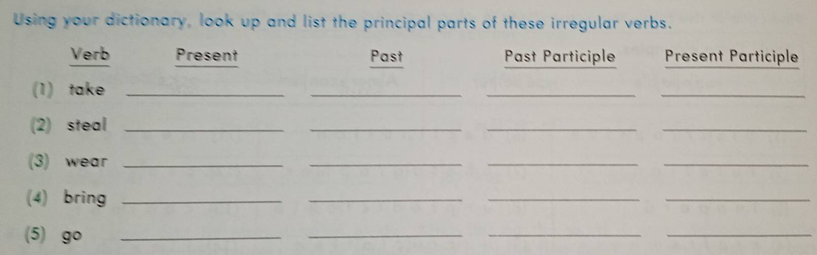 Using your dictionary, look up and list the principal parts of these irregular verbs. 
Verb Present Past Past Participle Present Participle 
(1) take_ 
_ 
__ 
(2) steal_ 
_ 
__ 
(3) wear_ 
_ 
__ 
(4) bring_ 
_ 
__ 
(5) go_ 
_ 
__