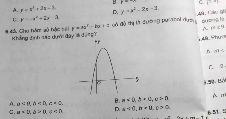 B. y=-wedge C. [T,3]
A. y=x^2+2x-3. y=x^2-2x-3. 
D.
48. Các giá
C. y=-x^2+2x-3. 
6.43. Cho hàm số bậc hai y=ax^2+bx+c có đồ thị là đường parabol dưới dương là
A. m≥ 9. 
Khẳng định nào dưới đây là đúng?
6.49. Phươ
A. m
C. -2
6.50. Bất
A. m
A. a<0</tex>, b<0</tex>, c<0</tex>.
B. a<0</tex>, b<0</tex>, c>0.
D. a<0</tex>, b>0, c>0.
C. a<0</tex>, b>0, c<0</tex>. 6.51. S
2x+m-1 (