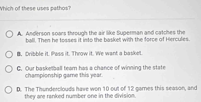 Which of these uses pathos?
A. Anderson soars through the air like Superman and catches the
ball. Then he tosses it into the basket with the force of Hercules.
B. Dribble it. Pass it. Throw it. We want a basket.
C. Our basketball team has a chance of winning the state
championship game this year.
D. The Thunderclouds have won 10 out of 12 games this season, and
they are ranked number one in the division.