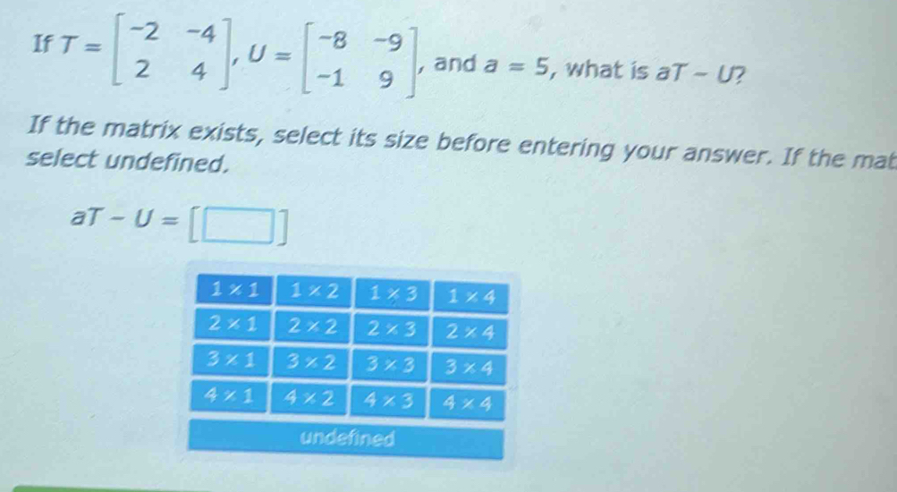 If T=beginbmatrix -2&-4 2&4endbmatrix ,U=beginbmatrix -8&-9 -1&9endbmatrix , and a=5 , what is aT-U 7
If the matrix exists, select its size before entering your answer. If the mat
select undefined.
aT-U=[□ ]