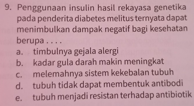 Penggunaan insulin hasil rekayasa genetika
pada penderita diabetes melitus ternyata dapat
menimbulkan dampak negatif bagi kesehatan
berupa . . . .
a. timbulnya gejala alergi
b. kadar gula darah makin meningkat
c. melemahnya sistem kekebalan tubuh
d. tubuh tidak dapat membentuk antibodi
e. tubuh menjadi resistan terhadap antibiotik