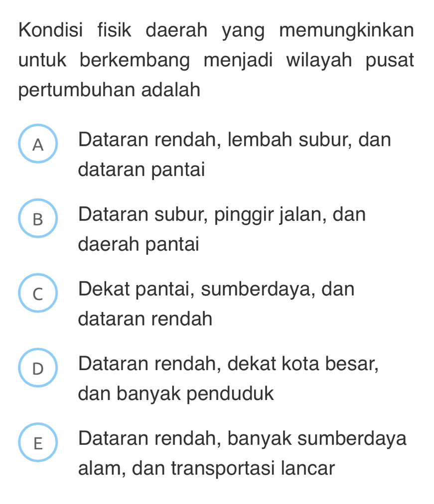 Kondisi fisik daerah yang memungkinkan
untuk berkembang menjadi wilayah pusat
pertumbuhan adalah
A  Dataran rendah, lembah subur, dan
dataran pantai
B  Dataran subur, pinggir jalan, dan
daerah pantai
c Dekat pantai, sumberdaya, dan
dataran rendah
D Dataran rendah, dekat kota besar,
dan banyak penduduk
E  Dataran rendah, banyak sumberdaya
alam, dan transportasi lancar