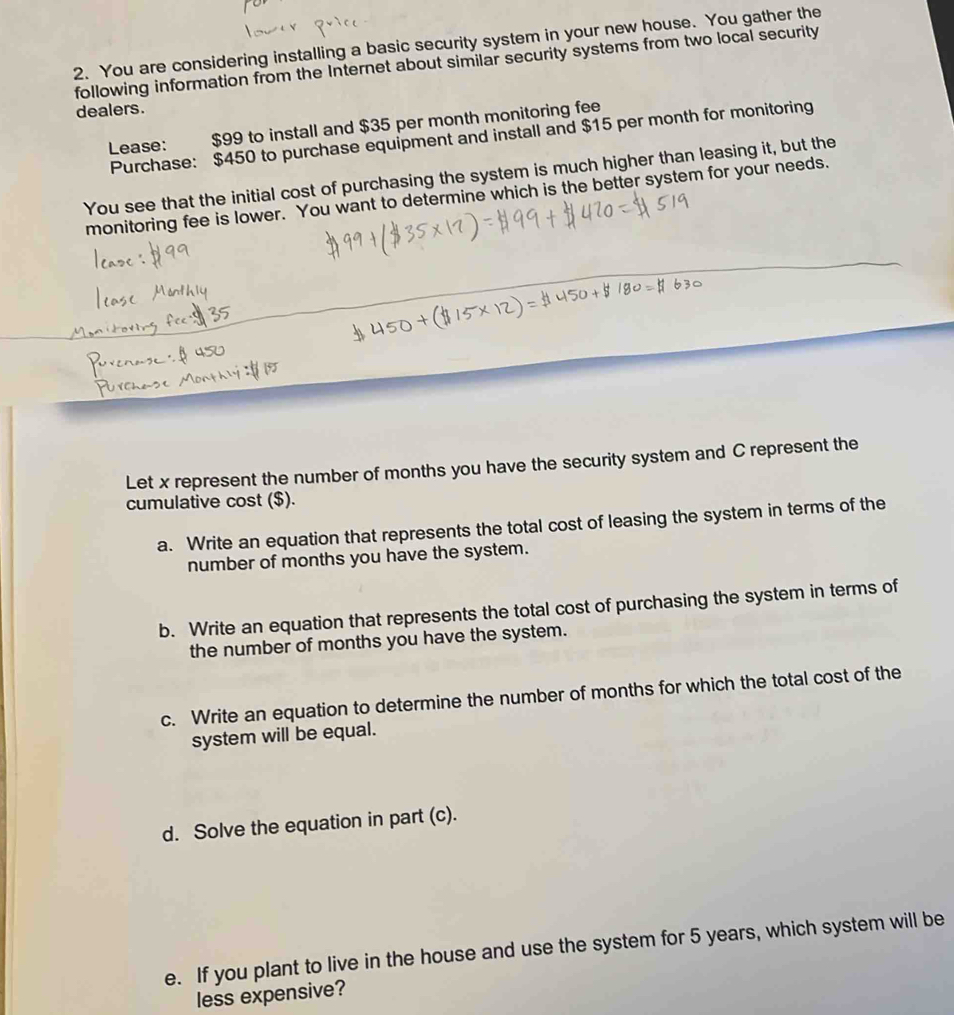 You are considering installing a basic security system in your new house. You gather the 
following information from the Internet about similar security systems from two local security 
dealers. 
Lease: $99 to install and $35 per month monitoring fee 
Purchase: $450 to purchase equipment and install and $15 per month for monitoring 
You see that the initial cost of purchasing the system is much higher than leasing it, but the 
monitoring fee is lower. You want to determine which is the better system for your needs. 
Let x represent the number of months you have the security system and C represent the 
cumulative cost ($). 
a. Write an equation that represents the total cost of leasing the system in terms of the 
number of months you have the system. 
b. Write an equation that represents the total cost of purchasing the system in terms of 
the number of months you have the system. 
c. Write an equation to determine the number of months for which the total cost of the 
system will be equal. 
d. Solve the equation in part (c). 
e. If you plant to live in the house and use the system for 5 years, which system will be 
less expensive?