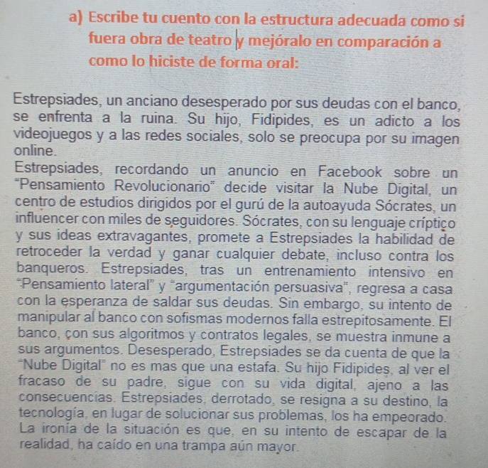 Escribe tu cuento con la estructura adecuada como si
fuera obra de teatro y mejóralo en comparación a
como lo hiciste de forma oral:
Estrepsiades, un anciano desesperado por sus deudas con el banco,
se enfrenta a la ruina. Su hijo, Fidipides, es un adicto a los
videojuegos y a las redes sociales, solo se preocupa por su imagen
online.
Estrepsiades, recordando un anuncio en Facebook sobre un
“Pensamiento Revolucionario” decide visitar la Nube Digital, un
centro de estudios dirigidos por el gurú de la autoayuda Sócrates, un
influencer con miles de seguidores. Sócrates, con su lenguaje críptico
y sus ideas extravagantes, promete a Estrepsiades la habilidad de
retroceder la verdad y ganar cualquier debate, incluso contra los
banqueros. Estrepsiades, tras un entrenamiento intensivo en
*Pensamiento lateral” y "argumentación persuasiva", regresa a casa
con la esperanza de saldar sus deudas. Sin embargo, su intento de
manipular al banco con sofismas modernos falla estrepitosamente. El
banco, çon sus algoritmos y contratos legales, se muestra inmune a
sus argumentos. Desesperado, Estrepsiades se da cuenta de que la
"Nube Digital" no es mas que una estafa. Su hijo Fidipides, al ver el
fracaso de su padre, sigue con su vida digital, ajeno a las
consecuencias. Estrepsiades, derrotado, se resigna a su destino, la
tecnología, en lugar de solucionar sus problemas, los ha empeorado.
La ironía de la situación es que, en su intento de escapar de la
realidad, ha caído en una trampa aún mayor.