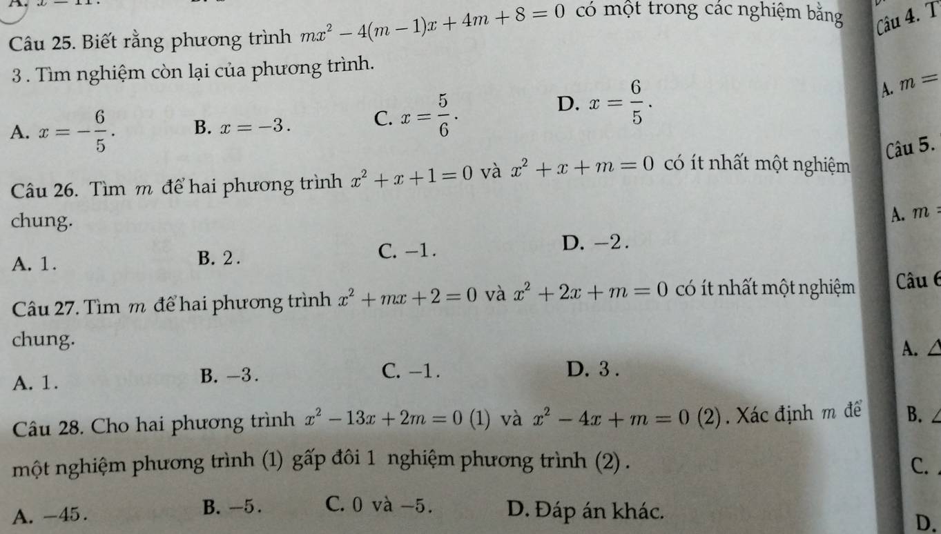 Biết rằng phương trình mx^2-4(m-1)x+4m+8=0
có một trong các nghiệm bằng Câu 4. T
3 . Tìm nghiệm còn lại của phương trình.
A. m=
A. x=- 6/5 . 
B. x=-3.
C. x= 5/6 .
D. x= 6/5 . 
Câu 5.
Câu 26. Tìm m để hai phương trình x^2+x+1=0 và x^2+x+m=0 có ít nhất một nghiệm
chung.
A. m
A. 1. B. 2. C. -1.
D. -2.
Câu 27. Tìm m để hai phương trình x^2+mx+2=0 và x^2+2x+m=0 có ít nhất một nghiệm Câu 6
chung.
A. /
A. 1.
B. -3. C. -1. D. 3.
Câu 28. Cho hai phương trình x^2-13x+2m=0 (1) và x^2-4x+m=0( (2). Xác định m để B.
một nghiệm phương trình (1) : ghat a'p đôi 1 nghiệm phương trình (2) . C.
B. -5. C. 0 và −5.
A. -45. D. Đáp án khác.
D.