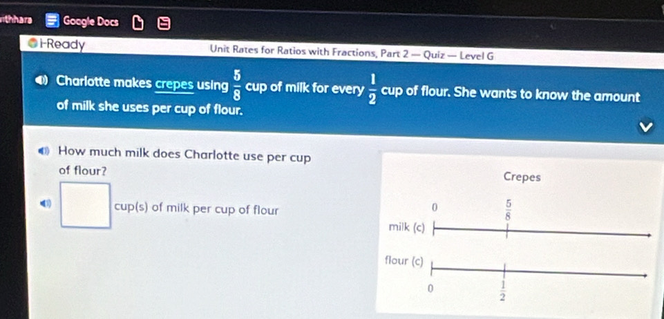 thhara Google Docs 
● i-Ready Unit Rates for Ratios with Fractions, Part 2 — Quiz — Level G 
D Charlotte makes crepes using  5/8  cup of milk for every  1/2 cup of flour. She wants to know the amount
3
of milk she uses per cup of flour. 
● How much milk does Charlotte use per cup 
of flour? Crepes 
(3) □° cup(s) of milk per cup of flour 
0  5/8 
milk (c) 
flour (c) 
0  1/2 