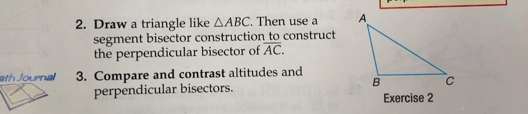 Draw a triangle like △ ABC. Then use a 
segment bisector construction to construct 
the perpendicular bisector of overline AC. 
ath Journal 3. Compare and contrast altitudes and 
perpendicular bisectors. 
Exercise 2