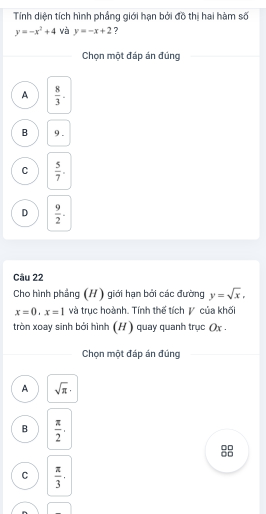 Tính diện tích hình phẳng giới hạn bởi đồ thị hai hàm số
y=-x^2+4 và y=-x+2 ?
Chọn một đáp án đúng
A  8/3 .
B 9.
C  5/7 .
D  9/2 . 
Câu 22
Cho hình phẳng (H) giới hạn bởi các đường y=sqrt(x),
x=0, x=1 và trục hoành. Tính thể tích V của khối
tròn xoay sinh bởi hình (H ) quay quanh trục Ox.
Chọn một đáp án đúng
A sqrt(π )·
B  π /2 ·
C  π /3 ·