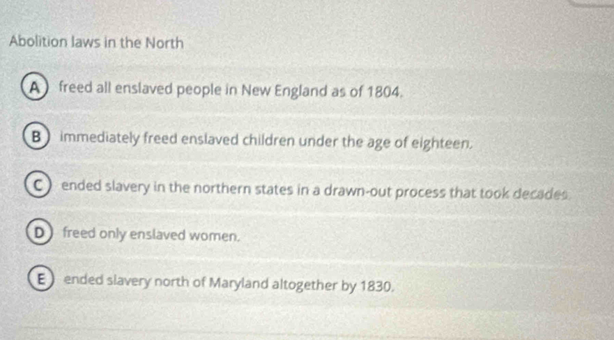 Abolition laws in the North
A freed all enslaved people in New England as of 1804.
B) immediately freed enslaved children under the age of eighteen.
C) ended slavery in the northern states in a drawn-out process that took decades.
D freed only enslaved women.
E ended slavery north of Maryland altogether by 1830.