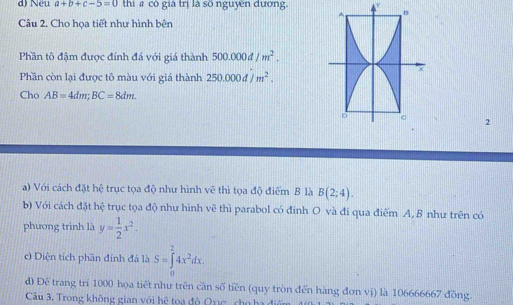 d) Nều a+b+c-5=0 thi có già trị là số nguyen đương. y
Câu 2. Cho họa tiết như hình bên
Phần tô đậm được đính đá với giá thành 500.000d/m^2. 
Phần còn lại được tô màu với giá thành 250.000d/m^2. 
Cho AB=4dm; BC=8dm. 
2
a) Với cách đặt hệ trục tọa độ như hình vẽ thì tọa độ điểm B là B(2;4). 
b) Với cách đặt hệ trục tọa độ nhu hình vẽ thì parabol có đinh O và đi qua điểm A, B như trên có
phuơng trình là y= 1/2 x^2. 
c) Diện tích phần đính đá là S=∈tlimits _0^(24x^2)dx. 
d) Để trang trí 1000 họa tiết nhu trên cần số tiền (quy tròn đến hàng đơn vị) là 106666667 đồng.
Câu 3. Trong không gian với hệ tọa độ Oxvz, cho ha đi