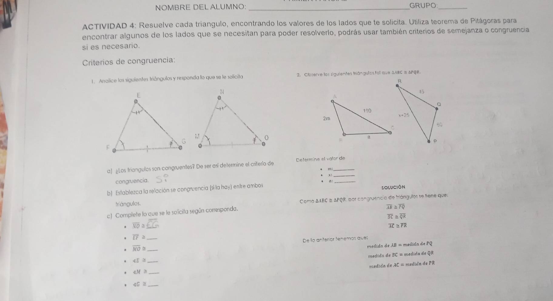 NOMBRE DEL ALUMNO: _GRUPO_
ACTIVIDAD 4: Resuelve cada triangulo, encontrando los valores de los lados que te solicita. Utiliza teorema de Pitágoras para
encontrar algunos de los lados que se necesitan para poder resolverlo, podrás usar también criterios de semejanza o congruencia
si es necesario.
Criterios de congruencia:
1. Analice los siguientes triángulos y responda lo que se le solicita 2. Observe los siguientes triángulos tal que ΔABC ≡ APQR.
_
a) «Los triangulos son congruentes? De ser así determine el criterio de Determine el valor de
 
congruencia.
SOLUCIóN
b) Establezca la relación se congruencia (si la hay) entre ambos a_
triángulos.
Como ΔABC ≌ ΔPQR, por congruencia de triángulos se tene ques
c) Complete lo que se le solicita según corresponda.
overline AB≌ overline PQ
overline BC≌ overline QR
overline NO≌
overline AC≌ overline PR
overline EF≌ _
overline MO≌ _De lo anteríor tenemos que:
medida de AB= = médida de PQ
medida de BC= medida de QR
_ ∠ E≌
medída de AC= medida de PR
_ ∠ M≌
_ ∠ G≌