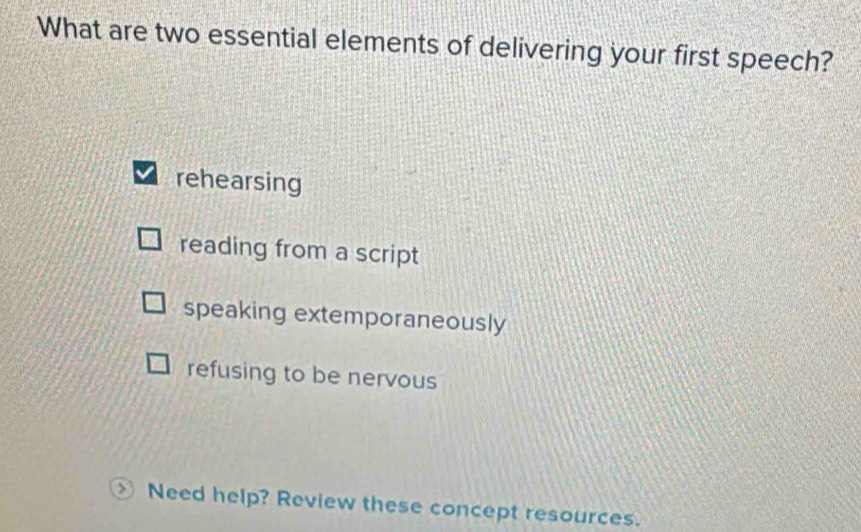 What are two essential elements of delivering your first speech?
rehearsing
reading from a script
speaking extemporaneously
refusing to be nervous
Need help? Review these concept resources.