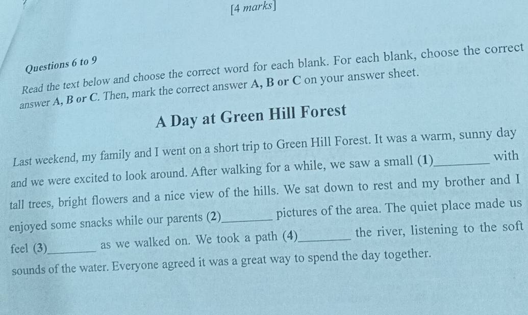 to 9 
Read the text below and choose the correct word for each blank. For each blank, choose the correct 
answer A, B or C. Then, mark the correct answer A, B or C on your answer sheet. 
A Day at Green Hill Forest 
Last weekend, my family and I went on a short trip to Green Hill Forest. It was a warm, sunny day
and we were excited to look around. After walking for a while, we saw a small (1)_ with 
tall trees, bright flowers and a nice view of the hills. We sat down to rest and my brother and I 
enjoyed some snacks while our parents (2)_ pictures of the area. The quiet place made us 
feel (3)_ as we walked on. We took a path (4)_ the river, listening to the soft 
sounds of the water. Everyone agreed it was a great way to spend the day together.