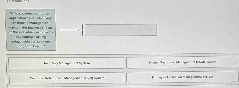 Instructions
Which business computer
application syste is focused 
on helping managers to
maintain the business's focus
on the individual customer by
 | ^ 
developing a lasting
relationship that promote
long-term buying?
Inventory Management System Human Resources Management (HRM) System
Customer Relationship Management (CRM) System Employee Evaluation Management System