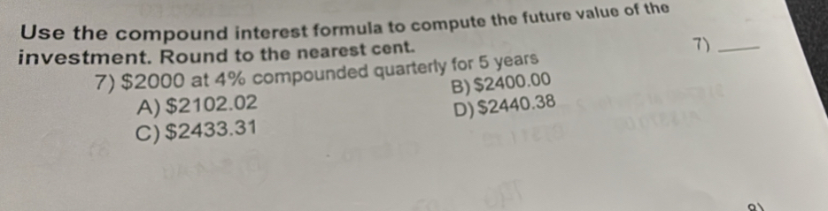 Use the compound interest formula to compute the future value of the
investment. Round to the nearest cent.
7)_
7) $2000 at 4% compounded quarterly for 5 years
A) $2102.02 B) $2400.00
C) $2433.31 D) $2440.38