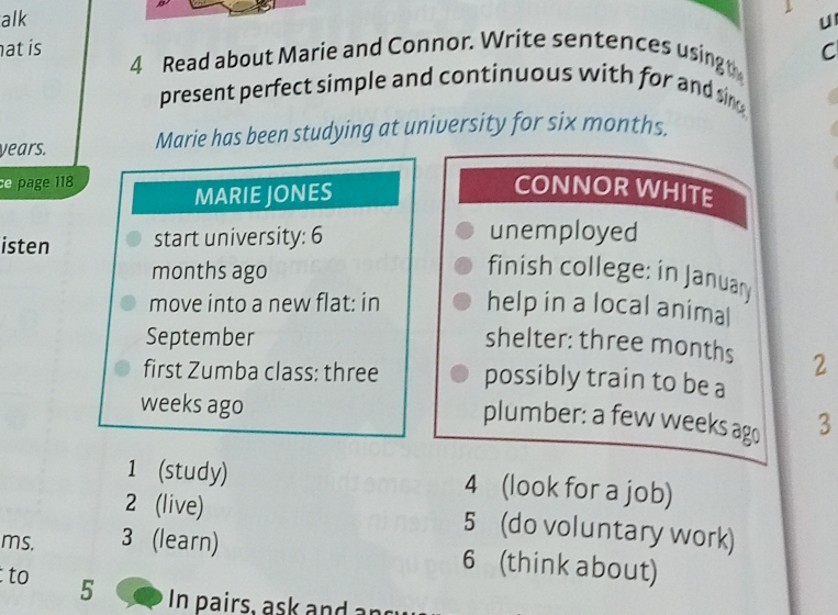 alk u 
at is 4 Read about Marie and Connor. Write sentences usingt C 
present perfect simple and continuous with for and si 
years. Marie has been studying at university for six months. 
e page 118 
MARIE JONES 
CONNOR WHITE 
isten start university: 6 unemployed 
months ago finish college: in January 
move into a new flat: in help in a local animal 
September shelter: three months 2 
first Zumba class: three possibly train to be a
weeks ago 3
plumber: a few weeks ago 
1 (study) 4 (look for a job) 
2 (live) 5 (do voluntary work) 
ms. 3 (learn) 
6 (think about) 
to 5