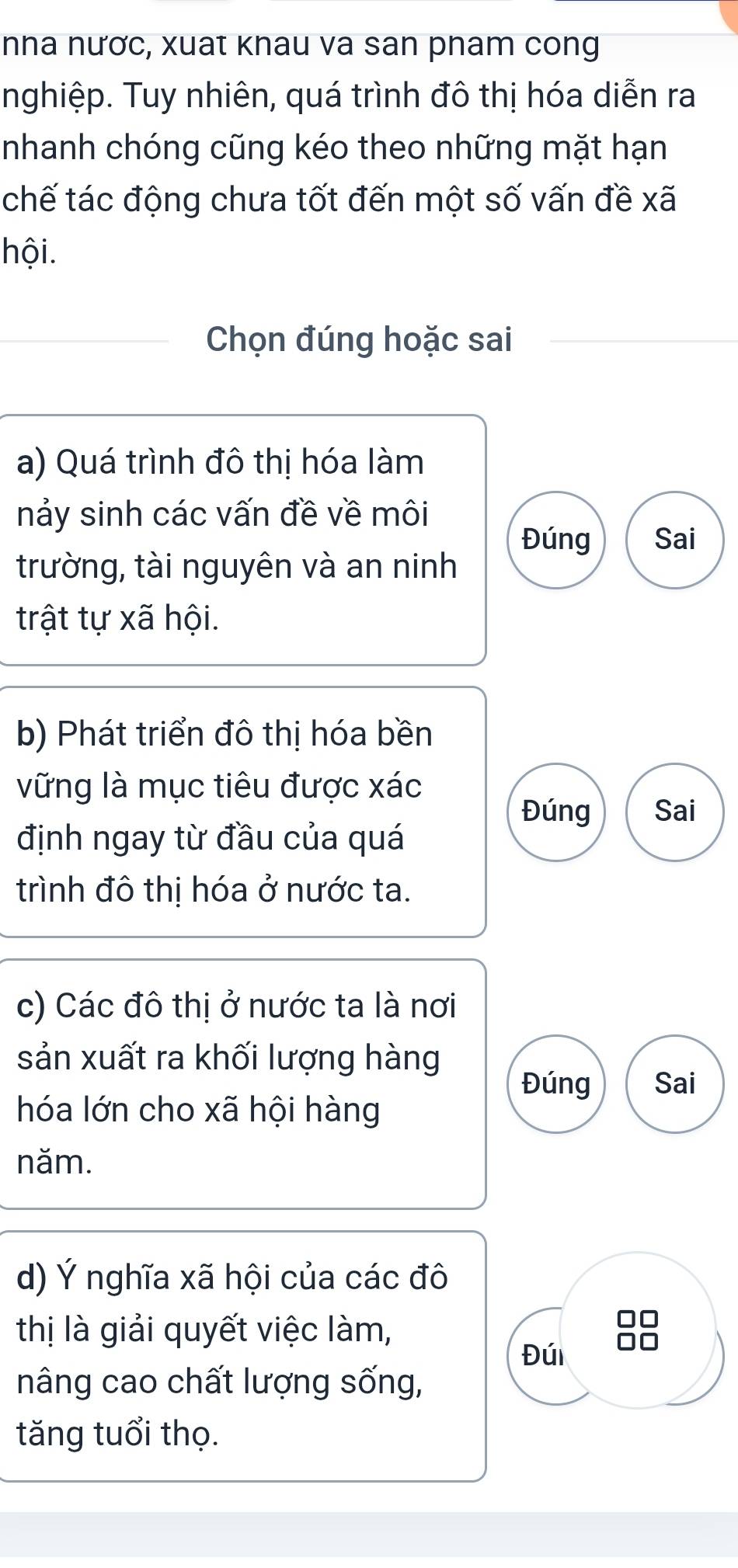 nha nươc, xuat khau va san pham cong
nghiệp. Tuy nhiên, quá trình đô thị hóa diễn ra
nhanh chóng cũng kéo theo những mặt hạn
chế tác động chưa tốt đến một số vấn đề xã
hội.
Chọn đúng hoặc sai
a) Quá trình đô thị hóa làm
nảy sinh các vấn đề về môi
Đúng Sai
trường, tài nguyên và an ninh
trật tự xã hội.
b) Phát triển đô thị hóa bền
vững là mục tiêu được xác
Đúng Sai
định ngay từ đầu của quá
trình đô thị hóa ở nước ta.
c) Các đô thị ở nước ta là nơi
sản xuất ra khối lượng hàng
Đúng Sai
hóa lớn cho xã hội hàng
năm.
d) Ý nghĩa xã hội của các đô
thị là giải quyết việc làm,
Đúi
nâng cao chất lượng sống,
tăng tuổi thọ.