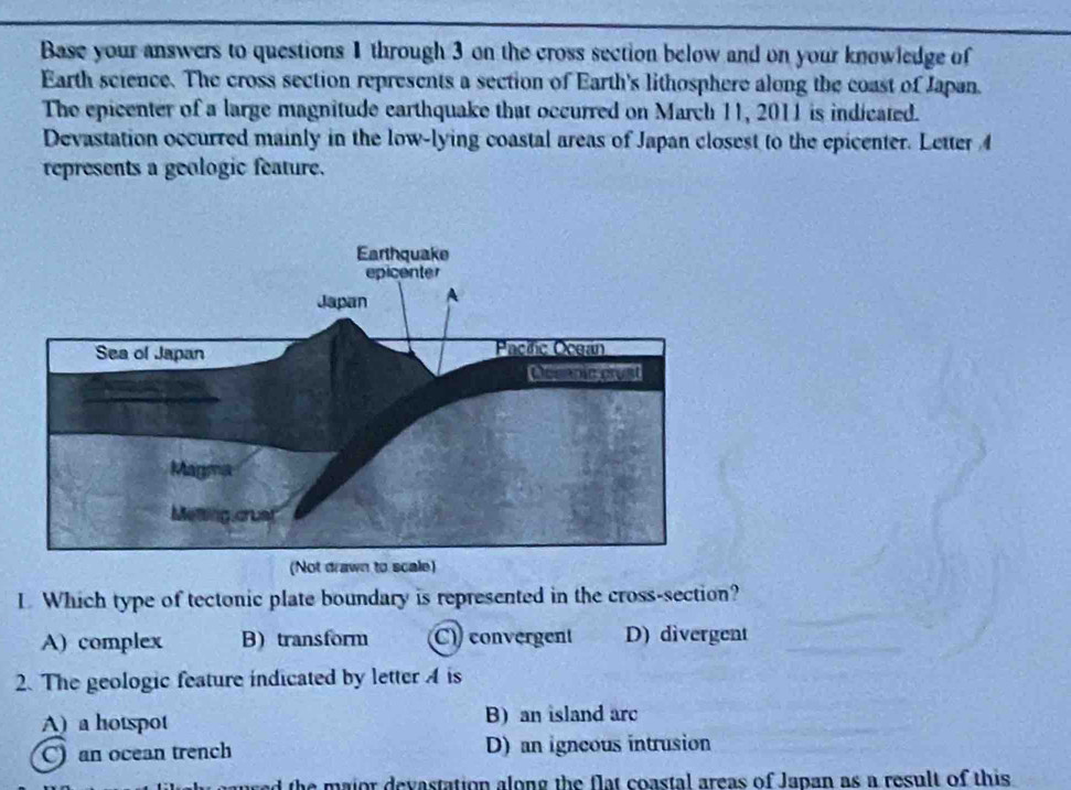 Base your answers to questions 1 through 3 on the cross section below and on your knowledge of
Earth science. The cross section represents a section of Earth's lithosphere along the coast of Japan.
The epicenter of a large magnitude earthquake that occurred on March 11, 2011 is indicated.
Devastation occurred mainly in the low-lying coastal areas of Japan closest to the epicenter. Letter 4
represents a geologic feature.
L Which type of tectonic plate boundary is represented in the cross-section?
A) complex B) transform C) convergent D) divergent
2. The geologic feature indicated by letter A is
A) a hotspot B) an island arc
C) an ocean trench D) an igncous intrusion
the major devastation along the flat coastal areas of Japan as a result of this