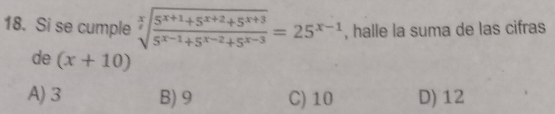 Si se cumple sqrt[x](frac 5^(x+1)+5^(x+2)+5^(x+3))5^(x-1)+5^(x-2)+5^(x-3)=25^(x-1) , halle la suma de las cifras
de (x+10)
A) 3
B) 9 C) 10 D) 12