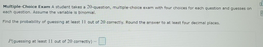 Multiple-Choice Exam A student takes a 20 -question, multiple-choice exam with four choices for each question and guesses on 
each question. Assume the variable is binomial. 
Find the probability of guessing at least 11 out of 20 correctly. Round the answer to at least four decimal places. 
P(guessing at least 11 out of 20 correctly) -□