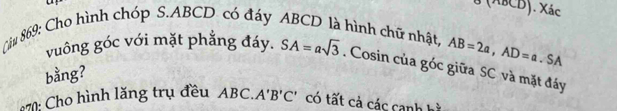 ^ABCD). Xác 
Câu 869: Cho hình chóp S. ABCD có đáy ABCD là hình chữ nhật,
AB=2a, AD=a. SA 
vuông góc với mặt phẳng đáy. SA=asqrt(3). Cosin của góc giữa SC và mặt đáy 
bằng? 
870: Cho hình lăng trụ đều ABC.. A'B'C' có tất cả các canh hà