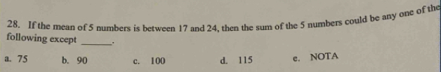 If the mean of 5 numbers is between 17 and 24. then the sum of the 5 numbers could be any one of the
following except _.
a. 75 b. 90 c. 100 d. 115 e. NOTA