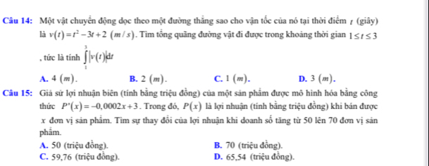 Một vật chuyển động đọc theo một đường thắng sao cho vận tốc của nó tại thời điểm 7 (giây)
là v(t)=t^2-3t+2(m/s). Tìm tổng quãng đường vật đi được trong khoảng thời gian 1≤ t≤ 3
, tức là tính ∈tlimits _1^3|v(t)|dt
A. 4(m). B. 2(m). C. 1(m). D. 3(m). 
Câu 15: Giả sử lợi nhuận biên (tính bằng triệu đồng) của một sản phẩm được mô hình hóa bằng công
thức P'(x)=-0,0002x+3. Trong đó, P(x) là lợi nhuận (tính bằng triệu đồng) khi bán được
x đơn vị sản phẩm. Tìm sự thay đổi của lợi nhuận khi doanh số tăng từ 50 lên 70 đơn vị sản
phẩm.
A. 50 (triệu đồng). B. 70 (triệu đồng).
C. 59,76 (triệu đồng). D. 65,54 (triệu đồng).