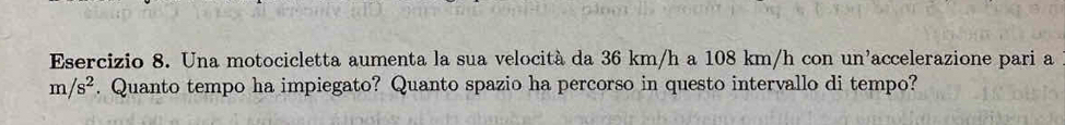 Una motocicletta aumenta la sua velocità da 36 km/h a 108 km/h con un'accelerazione pari a
m/s^2. Quanto tempo ha impiegato? Quanto spazio ha percorso in questo intervallo di tempo?