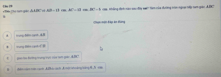 «TH» Cho tam giác △ ABC có AB=13cm; AC=12cm; BC=5cm. Khẳng định nào sau đây sai? Tâm của đường tròn ngoại tiếp tam giác ABC
là
Chọn một đáp án đúng
A trung điểm cạnh AB.
B trung điểm cạnh CB.
C giao ba đường trung trực của tam giác ABC.
D điểm năm trên cạnh ABvà cách A một khoáng băng 6, 5 cm