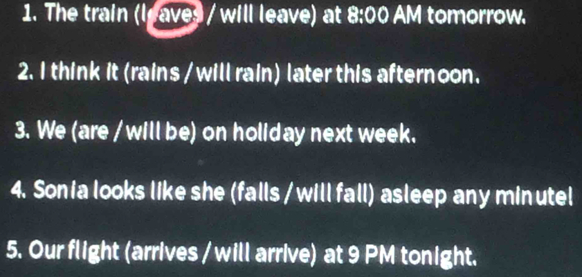 The train (leaves / will leave) at 8:00 AM tomorrow. 
2. I think it (rains / will rain) later this afternoon. 
3. We (are / will be) on holiday next week. 
4. Sonia looks like she (falls / will fall) asleep any minutel 
5. Our flight (arrives / will arrive) at 9 PM tonight.