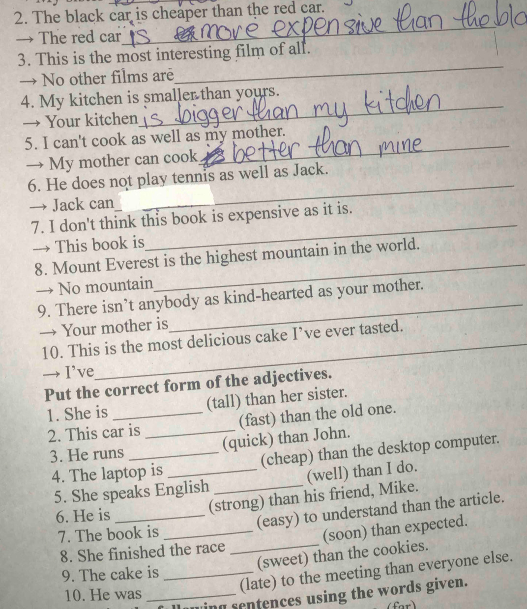The black car is cheaper than the red car. 
→ The red car 
_ 
_ 
3. This is the most interesting film of all. 
→ No other films are 
_ 
4. My kitchen is smaller than yours. 
→ Your kitchen 
5. I can't cook as well as my mother. 
→ My mother can cook 
_ 
6. He does not play tennis as well as Jack. 
→ Jack can 
_ 
7. I don't think this book is expensive as it is. 
→ This book is 
_ 
8. Mount Everest is the highest mountain in the world. 
→ No mountain 
_ 
9. There isn’t anybody as kind-hearted as your mother. 
→ Your mother is 
10. This is the most delicious cake I’ve ever tasted. 
→ I’ve 
Put the correct form of the adjectives. 
1. She is _(tall) than her sister. 
2. This car is _(fast) than the old one. 
3. He runs _(quick) than John. 
4. The laptop is _(cheap) than the desktop computer. 
5. She speaks English _(well) than I do. 
6. He is_ 
(strong) than his friend, Mike. 
(easy) to understand than the article. 
7. The book is_ 
8. She finished the race _(soon) than expected. 
(sweet) than the cookies. 
9. The cake is_ 
10. He was_ 
(late) to the meeting than everyone else. 
ng sentences using the words given.