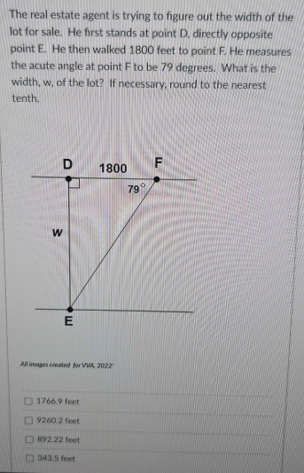 The real estate agent is trying to figure out the width of the
lot for sale. He first stands at point D, directly opposite
point E. He then walked 1800 feet to point F. He measures
the acute angle at point F to be 79 degrees. What is the
width, w, of the lot? If necessary, round to the nearest
tenth.
All images created for VVA, 2022°
1766.9 feet
9260.2 feet
892.22 feet
343.5 feet