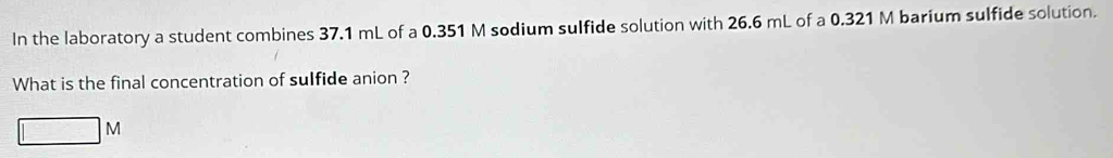 In the laboratory a student combines 37.1 mL of a 0.351 M sodium sulfide solution with 26.6 mL of a 0.321 M barium sulfide solution. 
What is the final concentration of sulfide anion ? 
| □ M