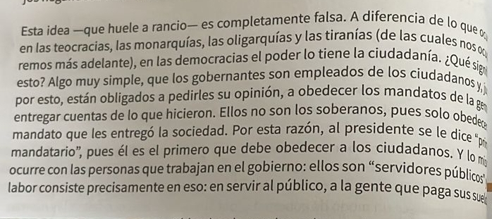 Esta idea —que huele a rancio— es completamente falsa. A diferencia de lo que 
en las teocracias, las monarquías, las oligarquías y las tiranías (de las cuales nos on 
remos más adelante), en las democracias el poder lo tiene la ciudadanía. ¿Qué sige 
esto? Algo muy simple, que los gobernantes son empleados de los ciudadanos y j 
por esto, están obligados a pedirles su opinión, a obedecer los mandatos de la ge 
entregar cuentas de lo que hicieron. Ellos no son los soberanos, pues solo obede 
mandato que les entregó la sociedad. Por esta razón, al presidente se le dice pr 
mandatario'', pues él es el primero que debe obedecer a los ciudadanos. Y lo mi 
ocurre con las personas que trabajan en el gobierno: ellos son “servidores públicos 
labor consiste precisamente en eso: en servir al público, a la gente que paga sus su