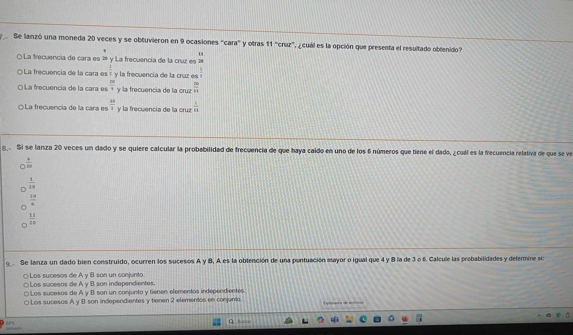 Se lanzó una moneda 20 veces y se obtuvieron en 9 ocasiones “cara” y otras 11''cruz' ' a cuál es la opción que presenta el resultado obtenido?
9
11
○ La frecuencia de cara es 20 y La frecuencia de la cruz es 20
La frecuencia de la cara es  1/2  y la frecuencia de la cruz es
La frecuencia de la cara es  20/9  y la frecuencia de la cruz  20/11 
○ La frecuencia de la cara es  10/3  y la frecuencia de la cruz  1/11 
8 Si se lanza 20 veces un dado y se quiere calcular la probabilidad de frecuencia de que haya caído en uno de los 6 números que tiene el dado, ¿cuál es la frecuencia relativa de que se ve
a  6/20 
 1/20 
20
6
 12/20 
9 Se lanza un dado bien construido, ocurren los sucesos A y B, A es la obtención de una puntuación mayor o igual que 4 y B la de 3 o 6. Calcule las probabilidades y determine si:
○Los sucesos de A y B son un conjunto.
○Los sucesos de A y B son independientes.
○Los sucesos de A y B son un conjunto y tienen elementos independientes.
○Los sucesos A y B son independientes y tienen 2 elementos en conjunto.
Explorador de archivos
22°C Busca
Soleado